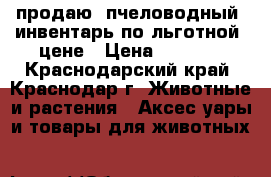 продаю  пчеловодный  инвентарь по льготной  цене › Цена ­ 1 000 - Краснодарский край, Краснодар г. Животные и растения » Аксесcуары и товары для животных   